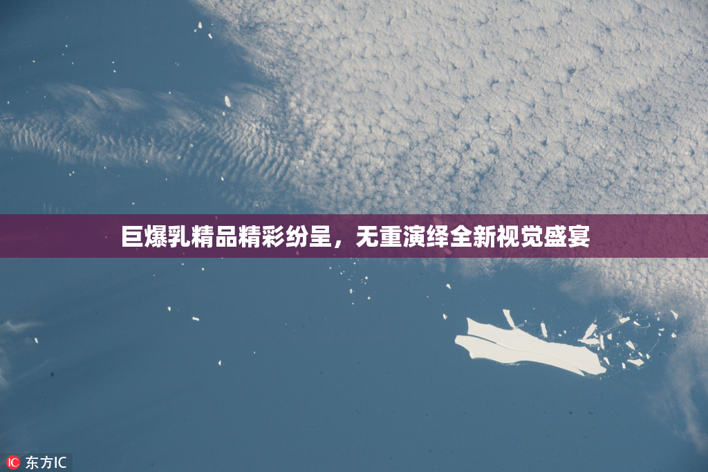巨爆乳精品精彩纷呈，无重演绎全新视觉盛宴