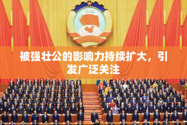 被强壮公的影响力持续扩大，引发广泛关注