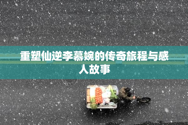 重塑仙逆李慕婉的传奇旅程与感人故事