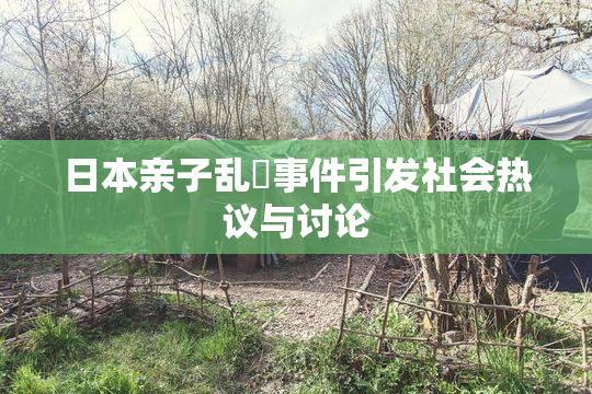 日本亲子乱婬事件引发社会热议与讨论
