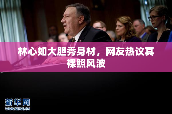 林心如大胆秀身材，网友热议其裸照风波