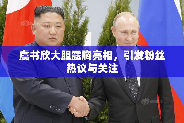 虞书欣大胆露胸亮相，引发粉丝热议与关注