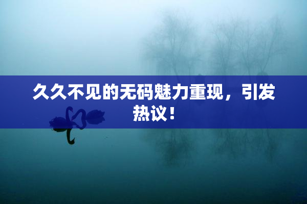 久久不见的无码魅力重现，引发热议！