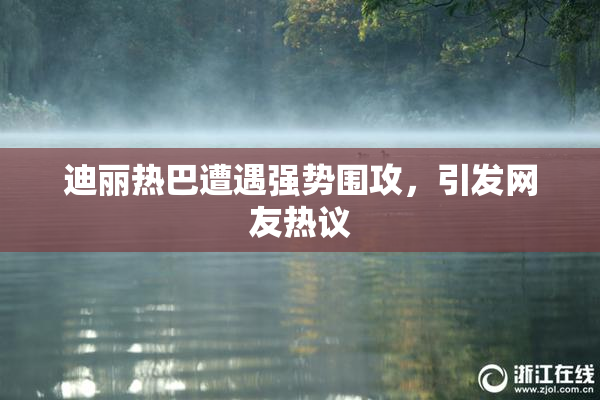 迪丽热巴遭遇强势围攻，引发网友热议