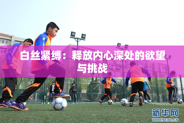 白丝紧缚：释放内心深处的欲望与挑战