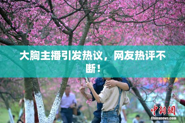 大胸主播引发热议，网友热评不断！