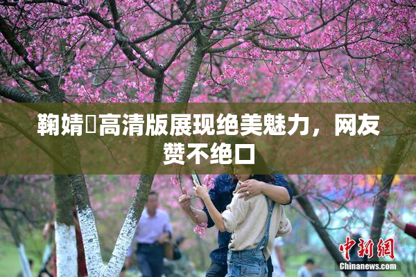 鞠婧祎高清版展现绝美魅力，网友赞不绝口