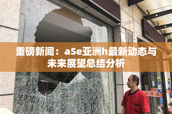 重磅新闻：aSe亚洲h最新动态与未来展望总结分析