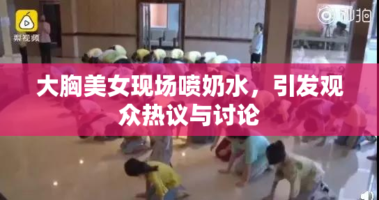 大胸美女现场喷奶水，引发观众热议与讨论