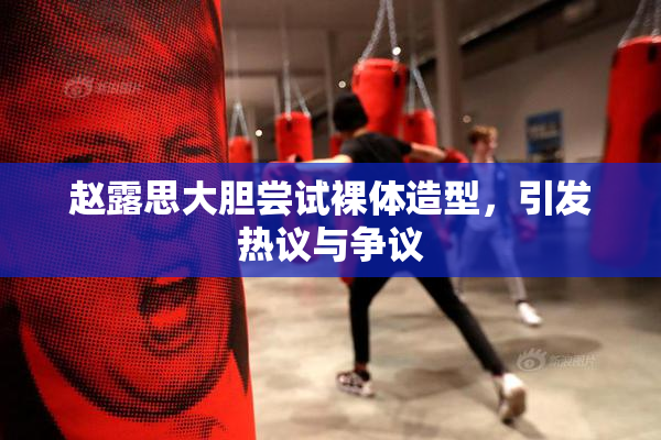 赵露思大胆尝试裸体造型，引发热议与争议