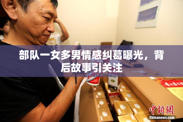 部队一女多男情感纠葛曝光，背后故事引关注