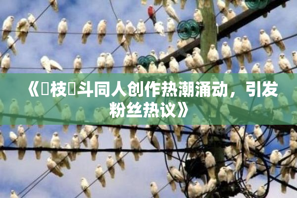 《狛枝凪斗同人创作热潮涌动，引发粉丝热议》