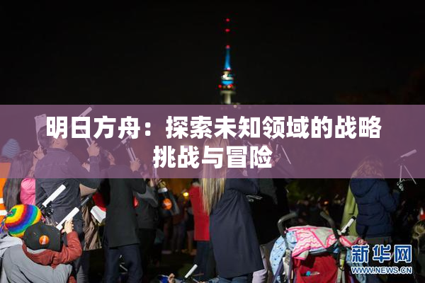 明日方舟：探索未知领域的战略挑战与冒险