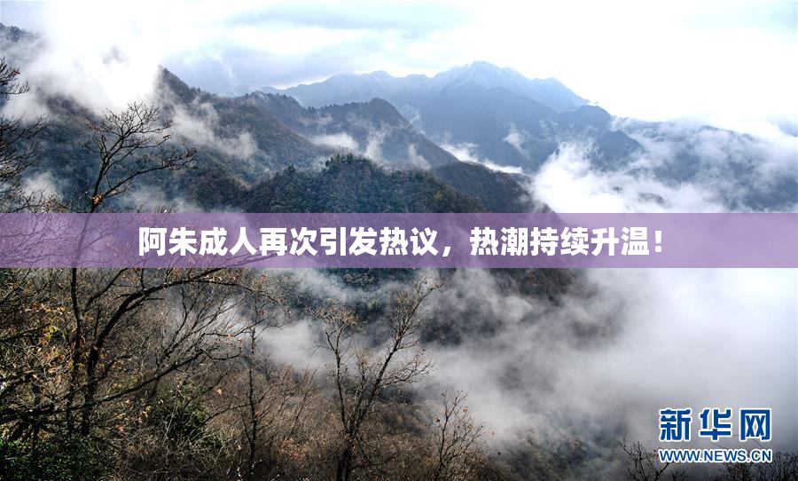 阿朱成人再次引发热议，热潮持续升温！