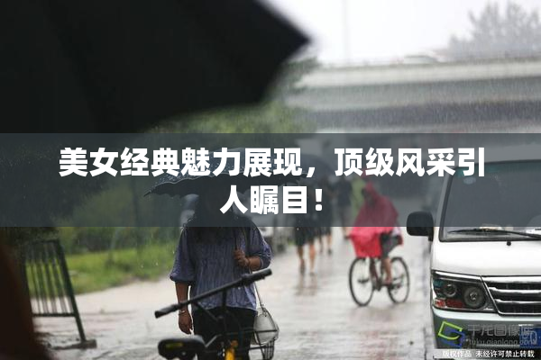 美女经典魅力展现，顶级风采引人瞩目！