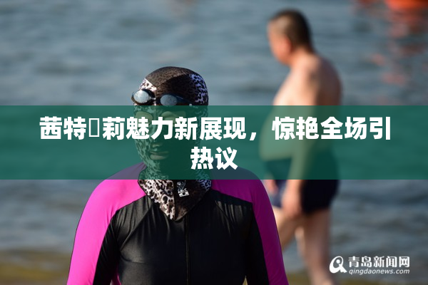 茜特菈莉魅力新展现，惊艳全场引热议