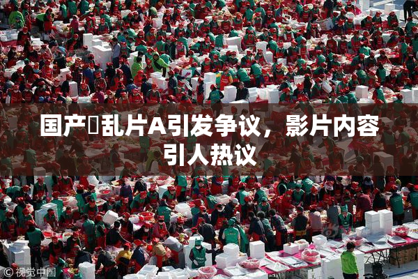 国产婬乱片A引发争议，影片内容引人热议