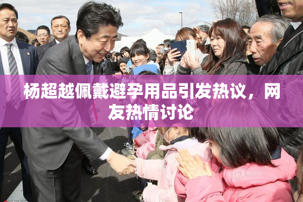 杨超越佩戴避孕用品引发热议，网友热情讨论