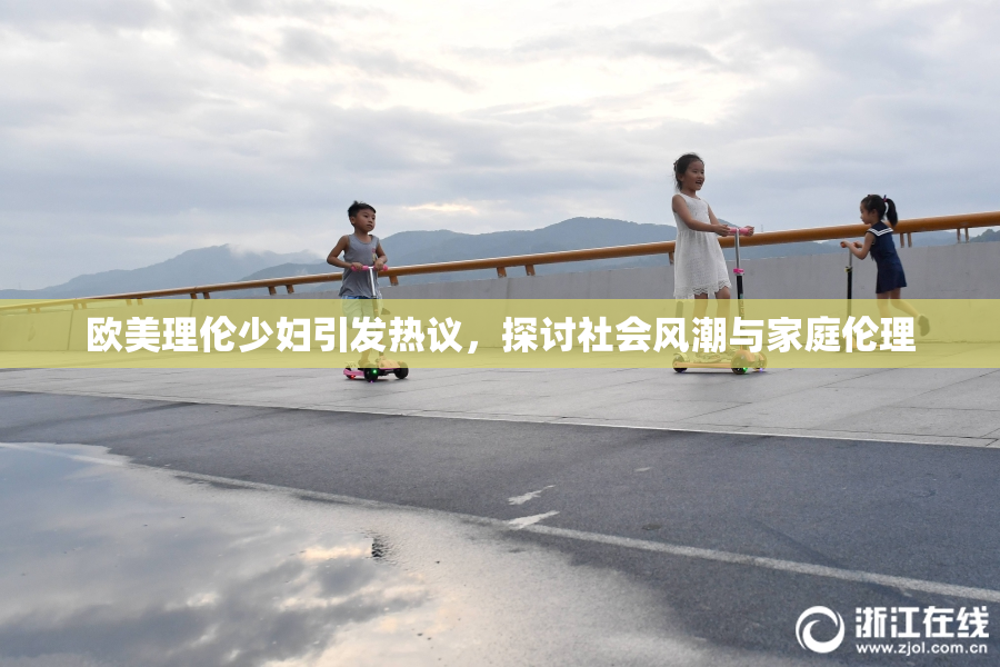 欧美理伦少妇引发热议，探讨社会风潮与家庭伦理