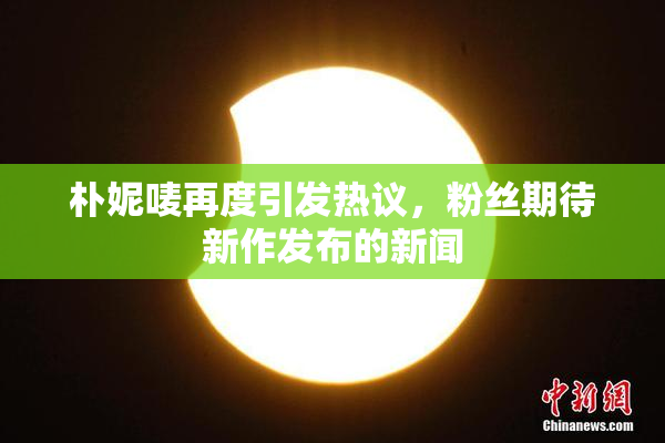 朴妮唛再度引发热议，粉丝期待新作发布的新闻