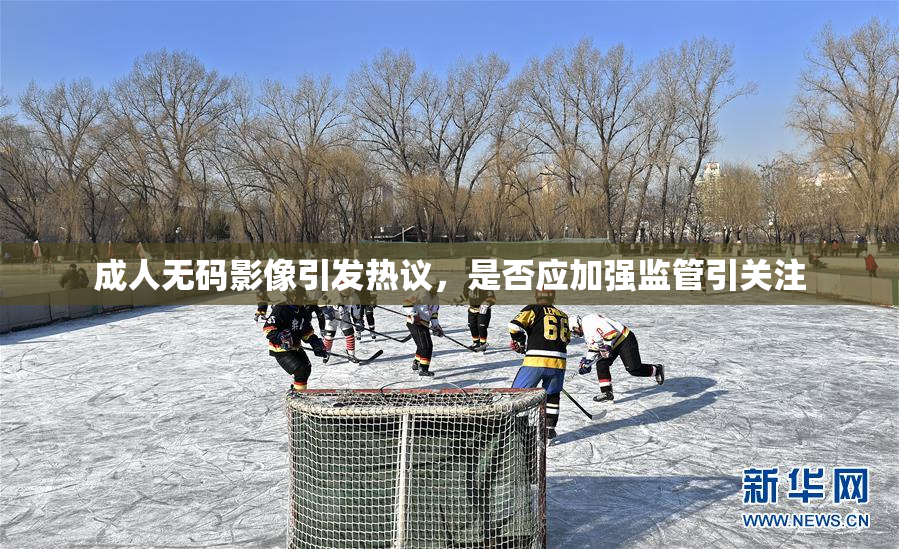 成人无码影像引发热议，是否应加强监管引关注