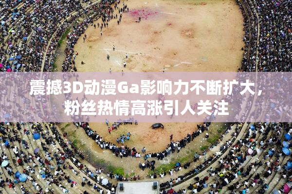 震撼3D动漫Ga影响力不断扩大，粉丝热情高涨引人关注