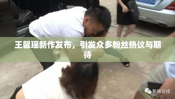 王馨瑶新作发布，引发众多粉丝热议与期待