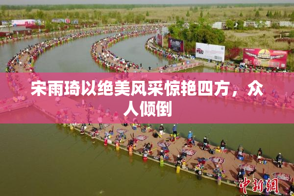 宋雨琦以绝美风采惊艳四方，众人倾倒