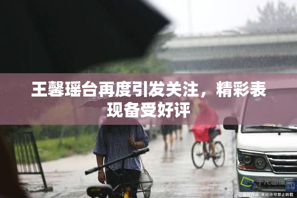 王馨瑶台再度引发关注，精彩表现备受好评