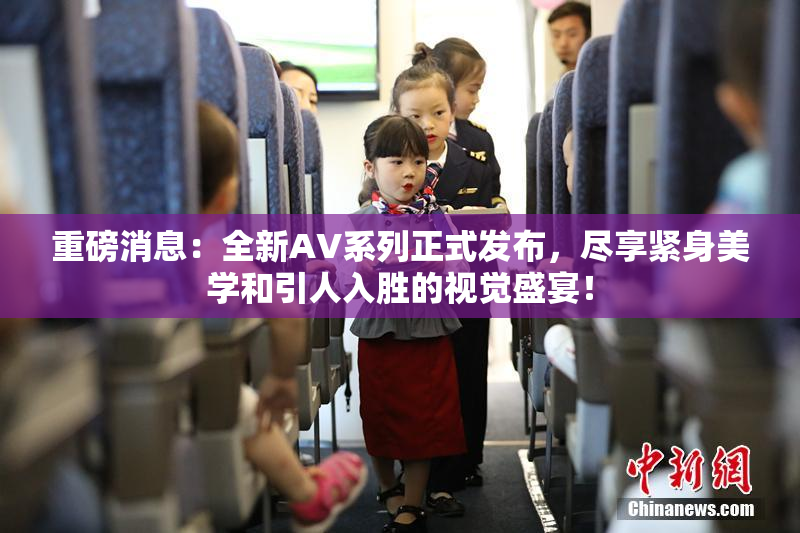 重磅消息：全新AV系列正式发布，尽享紧身美学和引人入胜的视觉盛宴！