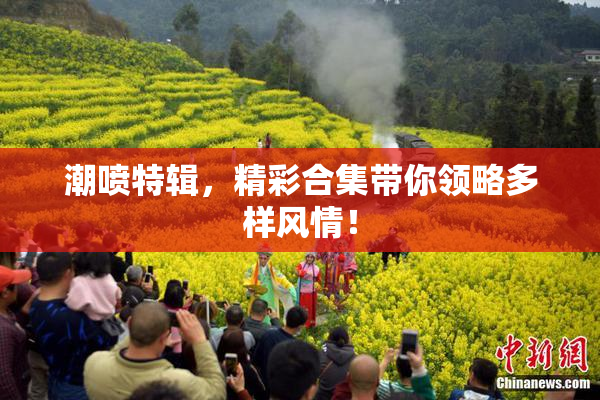 潮喷特辑，精彩合集带你领略多样风情！
