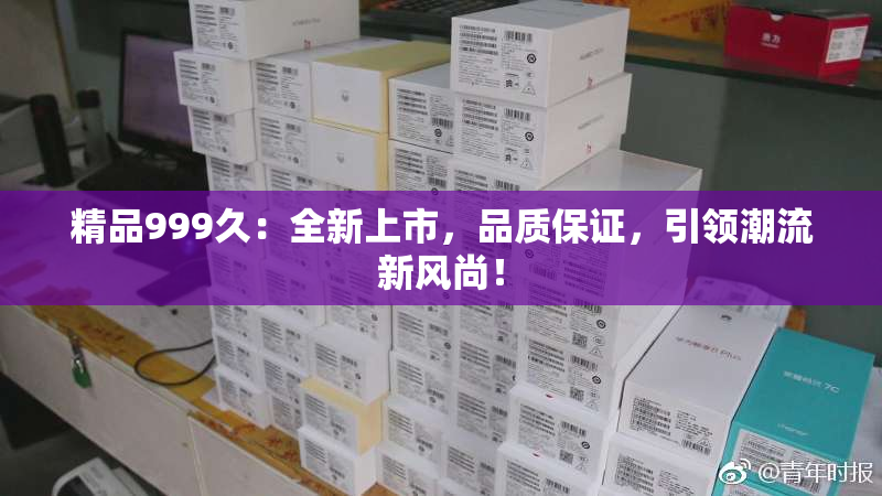 精品999久：全新上市，品质保证，引领潮流新风尚！