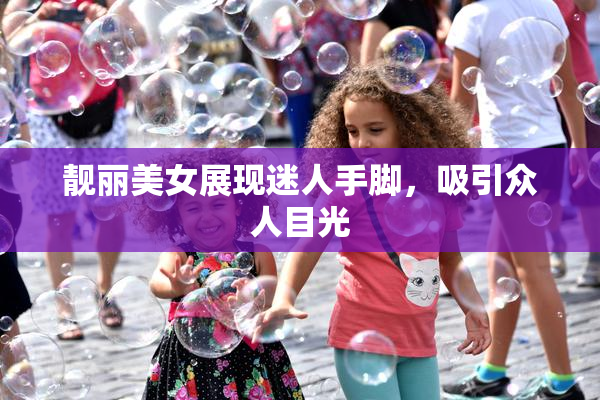靓丽美女展现迷人手脚，吸引众人目光