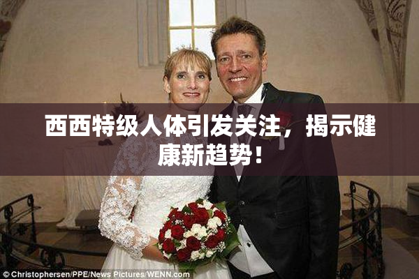 西西特级人体引发关注，揭示健康新趋势！