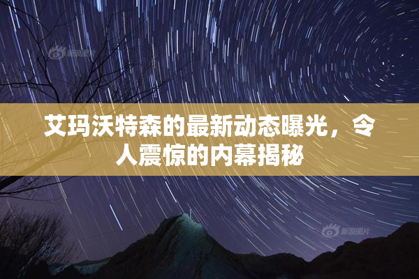 艾玛沃特森的最新动态曝光，令人震惊的内幕揭秘