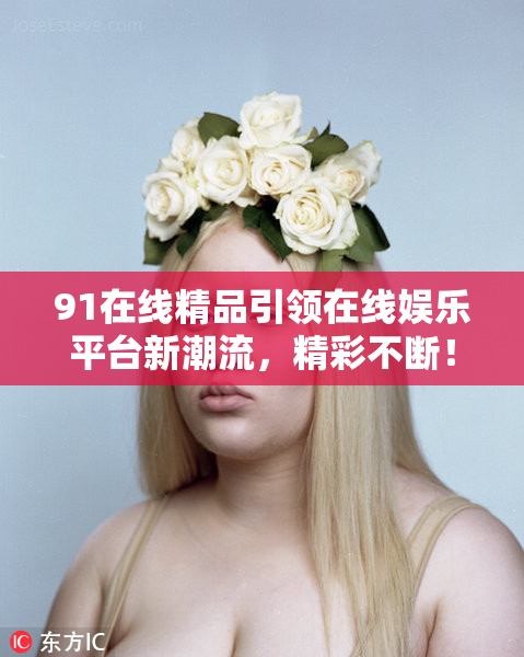 91在线精品引领在线娱乐平台新潮流，精彩不断！