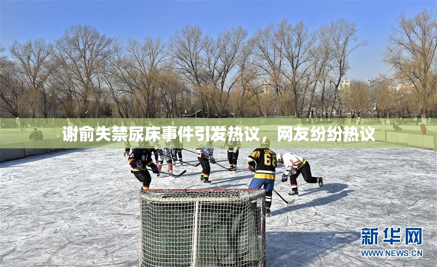 谢俞失禁尿床事件引发热议，网友纷纷热议