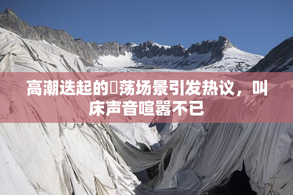 高潮迭起的婬荡场景引发热议，叫床声音喧嚣不已