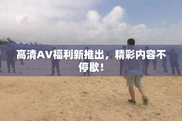 高清AV福利新推出，精彩内容不停歇！