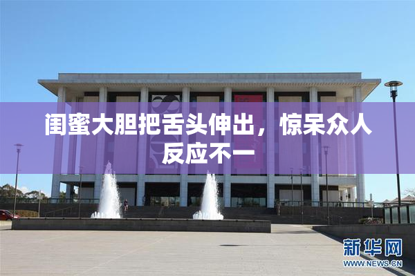 闺蜜大胆把舌头伸出，惊呆众人反应不一
