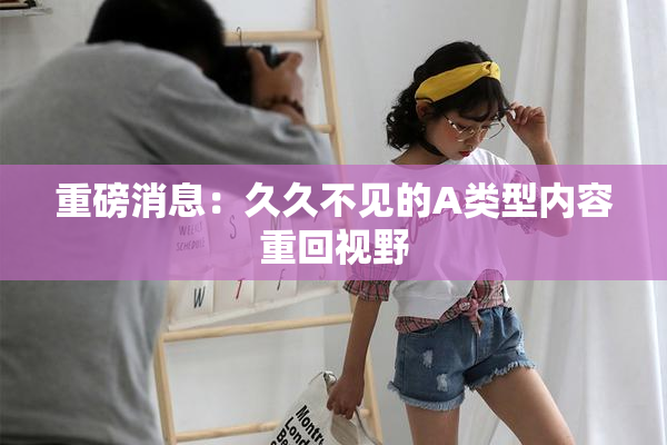 重磅消息：久久不见的A类型内容重回视野