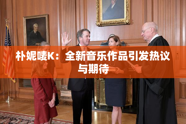 朴妮唛K：全新音乐作品引发热议与期待