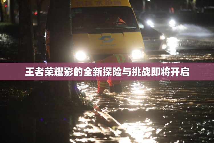 王者荣耀影的全新探险与挑战即将开启