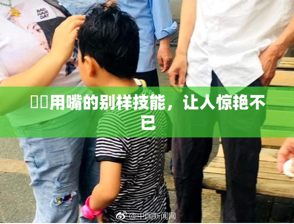 妺妺用嘴的别样技能，让人惊艳不已