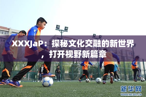 XXXJaP：探秘文化交融的新世界，打开视野新篇章