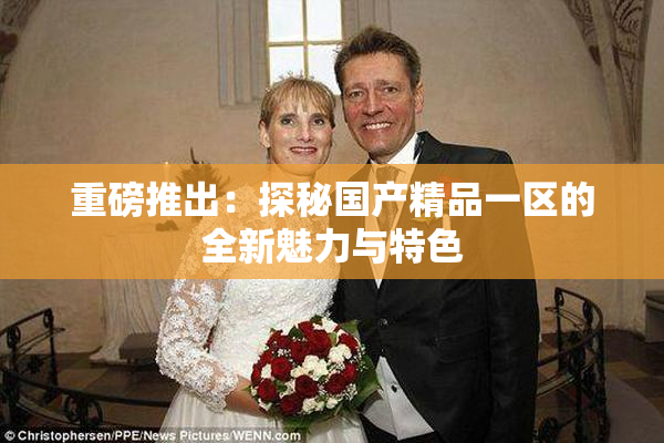 重磅推出：探秘国产精品一区的全新魅力与特色