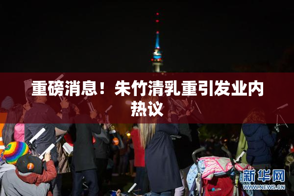 重磅消息！朱竹清乳重引发业内热议