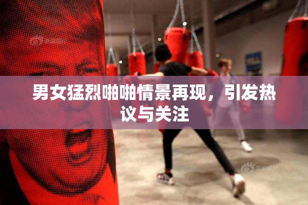 男女猛烈啪啪情景再现，引发热议与关注