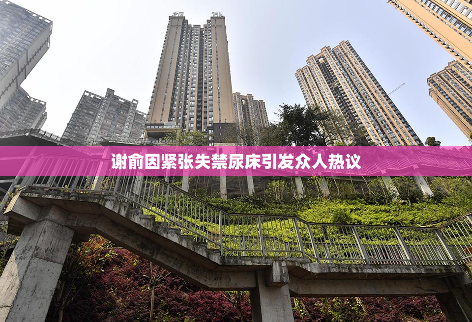 谢俞因紧张失禁尿床引发众人热议