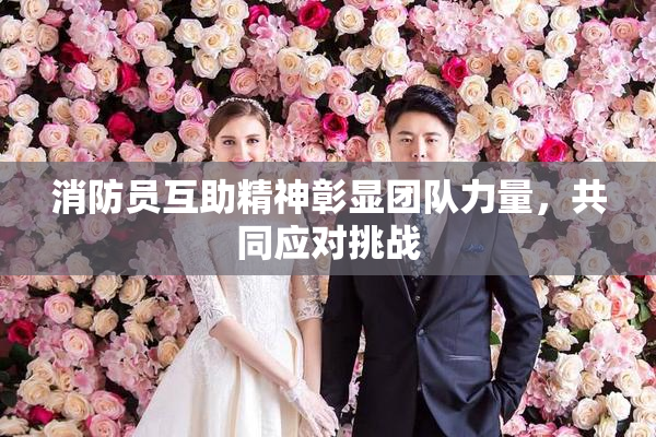 消防员互助精神彰显团队力量，共同应对挑战